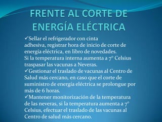 Sellar el refrigerador con cinta
adhesiva, registrar hora de inicio de corte de
energía eléctrica, en libro de novedades.
Si la temperatura interna aumenta a 7° Celsius
traspasar las vacunas a Neveras.
Gestionar el traslado de vacunas al Centro de
Salud más cercano, en caso que el corte de
suministro de energía eléctrica se prolongue por
más de 6 horas.
Mantener monitorización de la temperatura
de las neveras, si la temperatura aumenta a 7°
Celsius, efectuar el traslado de las vacunas al
Centro de salud más cercano.
 