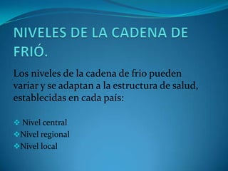 Los niveles de la cadena de frio pueden
variar y se adaptan a la estructura de salud,
establecidas en cada país:
 Nivel central
Nivel regional
Nivel local
 