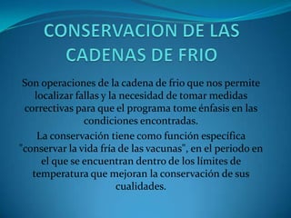 Son operaciones de la cadena de frio que nos permite
localizar fallas y la necesidad de tomar medidas
correctivas para que el programa tome énfasis en las
condiciones encontradas.
La conservación tiene como función específica
"conservar la vida fría de las vacunas", en el periodo en
el que se encuentran dentro de los límites de
temperatura que mejoran la conservación de sus
cualidades.
 