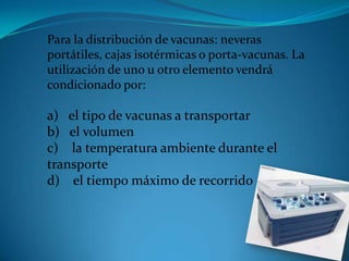 Para la distribución de vacunas: neveras
portátiles, cajas isotérmicas o porta-vacunas. La
utilización de uno u otro elemento vendrá
condicionado por:
a) el tipo de vacunas a transportar
b) el volumen
c) la temperatura ambiente durante el
transporte
d) el tiempo máximo de recorrido
 