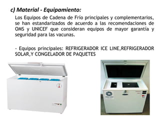 c) Material - Equipamiento:
Los Equipos de Cadena de Frío principales y complementarios,
se han estandarizados de acuerdo a las recomendaciones de
OMS y UNICEF que consideran equipos de mayor garantía y
seguridad para las vacunas.
- Equipos principales: REFRIGERADOR ICE LINE,REFRIGERADOR
SOLAR,Y CONGELADOR DE PAQUETES
 