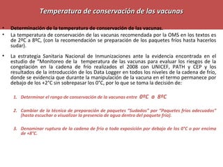 Temperatura de conservación de las vacunasTemperatura de conservación de las vacunas
• Determinación de la temperatura de conservación de las vacunas.
• La temperatura de conservación de las vacunas recomendada por la OMS en los textos es
de 2ºC a 8ºC, (con la recomendación se preparación de los paquetes fríos hasta hacerlos
sudar).
• La estrategia Sanitaria Nacional de Inmunizaciones ante la evidencia encontrada en el
estudio de “Monitoreo de la temperatura de las vacunas para evaluar los riesgos de la
congelación en la cadena de frío realizados el 2008 con UNICEF, PATH y CEP y los
resultados de la introducción de los Data Logger en todos los niveles de la cadena de frío,
donde se evidencia que durante la manipulación de la vacuna en el termo permanece por
debajo de los +2°C sin sobrepasar los 0°C, por lo que se toma la decisión de:
1. Determinar el rango de conservación de la vacunas entre 0ºC a 8ºC
2. Cambiar de la técnica de preparación de paquetes “Sudados” por “Paquetes fríos adecuados”
(hasta escuchar o visualizar la presencia de agua dentro del paquete frío).
3. Denominar ruptura de la cadena de frío a toda exposición por debajo de los 0°C o por encima
de +8°C.
 