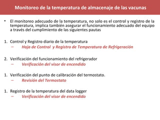 Monitoreo de la temperatura de almacenaje de las vacunas
• El monitoreo adecuado de la temperatura, no solo es el control y registro de la
temperatura, implica también asegurar el funcionamiento adecuado del equipo
a través del cumplimiento de las siguientes pautas
1. Control y Registro diario de la temperatura
– Hoja de Control y Registro de Temperatura de Refrigeración
2. Verificación del funcionamiento del refrigerador
– Verificación del visor de encendido
1. Verificación del punto de calibración del termostato.
– Revisión del Termostato
1. Registro de la temperatura del data logger
– Verificación del visor de encendido
 
