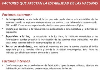 FACTORES QUE AFECTAN LA ESTABILIDAD DE LAS VACUNAS
Factores externos:
• La temperatura, es sin duda el factor que más puede afectar a la estabilidad de las
vacunas cuando se exponen a temperaturas por encima o por debajo de lo recomendado
0ºC a +8ºC. En este caso se produce la pérdida de su potencia inmunológica.
• El daño que ocasione a la vacuna tiene relación directa a la temperatura y al tiempo de
exposición
• Exposición a la luz, La exposición a la luz solar, la radiación ultravioleta y luz
fluorescente pueden provocar la inactivación de las vacunas vivas atenuadas. Por ello
todas estas vacunas deberán estar protegidas de la luz
• Fecha de vencimiento, nos indica el momento en que la vacuna alcanza el límite
aceptable para su empleo clínico y pierde la actividad inmunógenica. Esta fecha es
indicada por el fabricante en el envase de la vacuna
Factores internos.
• Conformado por los procedimientos de fabricación: tipos de cepa utilizada, técnicas de
liofilización, estabilizadores, preservantes, adyuvantes, buffer etc.
 