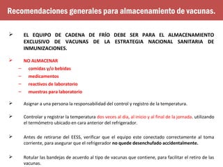  EL EQUIPO DE CADENA DE FRÍO DEBE SER PARA EL ALMACENAMIENTO
EXCLUSIVO DE VACUNAS DE LA ESTRATEGIA NACIONAL SANITARIA DE
INMUNIZACIONES.
 NO ALMACENAR
– comidas y/o bebidas
– medicamentos
– reactivos de laboratorio
– muestras para laboratorio
 Asignar a una persona la responsabilidad del control y registro de la temperatura.
 Controlar y registrar la temperatura dos veces al día, al inicio y al final de la jornada. utilizando
el termómetro ubicado en cara anterior del refrigerador.
 Antes de retirarse del EESS, verificar que el equipo este conectado correctamente al toma
corriente, para asegurar que el refrigerador no quede desenchufado accidentalmente.
 Rotular las bandejas de acuerdo al tipo de vacunas que contiene, para facilitar el retiro de las
vacunas.
Recomendaciones generales para almacenamiento de vacunas.
 