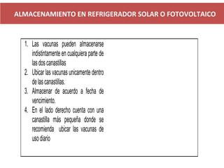 ALMACENAMIENTO EN REFRIGERADOR SOLAR O FOTOVOLTAICO
1. Las vacunas pueden almacenarse
indistintamente en cualquiera parte de
lasdoscanastillas
2. Ubicar las vacunas unicamente dentro
delascanastillas.
3. Almacenar de acuerdo a fecha de
vencimiento.
4. En el lado derecho cuenta con una
canastilla más pequeña donde se
recomienda ubicar las vacunas de
usodiario
 