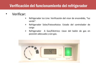 • Verificar:
» Refrigerador Ice Line: Verificación del visor de encendido, “luz
verde”.
» Refrigerador Solar/Fotovoltaico: Estado del controlador de
carga
» Refrigerador A Gas/Eléctrico: Llave del balón de gas en
posición adecuada y con gas.
Verificación del funcionamiento del refrigerador
 