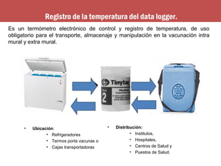 • Distribución:
• Institutos,
• Hospitales,
• Centros de Salud y
• Puestos de Salud.
Es un termómetro electrónico de control y registro de temperatura, de uso
obligatorio para el transporte, almacenaje y manipulación en la vacunación intra
mural y extra mural.
• Ubicación:
• Refrigeradores
• Termos porta vacunas o
• Cajas transportadoras
Registro de la temperatura del data logger.
 