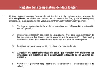 • El Data Logger, es un termómetro electrónico de control y registro de temperatura, de
uso obligatorio en todos los niveles de la cadena de frío, para el transporte,
almacenaje, manipulación en la vacunación intramural y extramural y permite:
1. Verificar el comportamiento de la temperatura del refrigerador o calibración
del refrigerador.
2. Evaluar la preparación adecuada de los paquetes fríos para la conservación de
las vacunas en los termos porta vacunas en la vacunación intramural y
extramural, en el transporte o en la aplicación del plan de contingencia
3. Registrar y evaluar con exactitud rupturas de cadena de frío.
4. Acreditar los establecimientos de salud que cumplan con mantener los
estándares de excelencia en la conservación adecuada de las vacunas del
MINSA y
5. Certificar al personal responsable de la acreditar los establecimientos de
salud.
Registro de la temperatura del data logger.
 