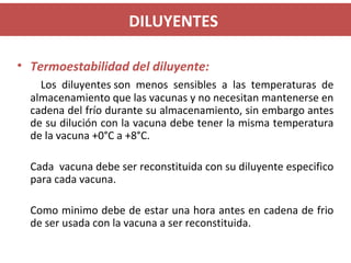 DILUYENTES
• Termoestabilidad del diluyente:
Los diluyentes son menos sensibles a las temperaturas de
almacenamiento que las vacunas y no necesitan mantenerse en
cadena del frío durante su almacenamiento, sin embargo antes
de su dilución con la vacuna debe tener la misma temperatura
de la vacuna +0°C a +8°C.
Cada vacuna debe ser reconstituida con su diluyente especifico
para cada vacuna.
Como minimo debe de estar una hora antes en cadena de frio
de ser usada con la vacuna a ser reconstituida.
 