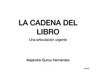 LA CADENA DEL
LIBRO
Una articulación urgente
Alejandra Quiroz Hernández
1
AQH 2018
 