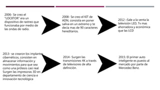 2012 –Sale a la venta la
televisión LED, Tv mas
ahorradora y económica
que las LCD
2006- Se creo el
“LOC8TOR” era un
dispositivo de rastreo que
funcionaba por medio de
las ondas de radio.
2008- Se creo el KIT de
ADN, consistía en poner
saliva en un extremo y te
decía mas de 90 caracteres
hereditarios.
2013- se crearon los implantes
cibernéticos, consisten en
almacenar información y
movimientos para que sea
como una prótesis casi real.
Surgen las impresoras 3D en
departamento de ciencia e
innovación tecnológica
2014- Surgen las
transmisiones 4K a través
de televisores de alta
definición.
2015: El primer auto
inteligente es puesto al
mercado por parte de
Mercedez Benz.
 