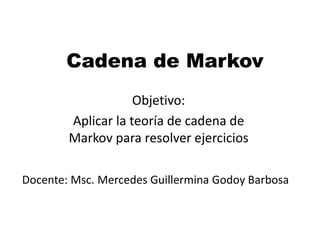 Cadena de Markov
Objetivo:
Aplicar la teoría de cadena de
Markov para resolver ejercicios
Docente: Msc. Mercedes Guillermina Godoy Barbosa
 