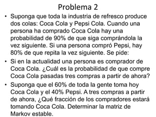 Problema 2
• Suponga que toda la industria de refresco produce
dos colas: Coca Cola y Pepsi Cola. Cuando una
persona ha comprado Coca Cola hay una
probabilidad de 90% de que siga comprándola la
vez siguiente. Si una persona compró Pepsi, hay
80% de que repita la vez siguiente. Se pide:
• Si en la actualidad una persona es comprador de
Coca Cola. ¿Cuál es la probabilidad de que compre
Coca Cola pasadas tres compras a partir de ahora?
• Suponga que el 60% de toda la gente toma hoy
Coca Cola y el 40% Pepsi. A tres compras a partir
de ahora, ¿Qué fracción de los compradores estará
tomando Coca Cola. Determinar la matriz de
Markov estable.
 