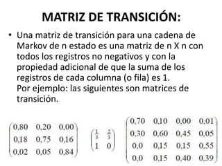 MATRIZ DE TRANSICIÓN:
• Una matriz de transición para una cadena de
Markov de n estado es una matriz de n X n con
todos los registros no negativos y con la
propiedad adicional de que la suma de los
registros de cada columna (o fila) es 1.
Por ejemplo: las siguientes son matrices de
transición.
 