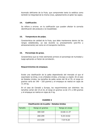 Acomodo deficiente de la fruta, que compromete tanto la estética como
  también la integridad de la misma (roce, aplastamiento al apilar las cajas).



14.    Codificación.

  Se refiere a errores en la codificación que pueden afectar la correcta
  identificación del producto o la trazabilidad.



15.    Temperatura de pulpa.

  Característica de calidad de la fruta, que debe mantenerse dentro de los
  rangos establecidos, ya sea durante su procesamiento (pre-frío y
  almacenamiento) así como en el transporte marítimo.



16.    Porcentaje de grasa.

  Característica que se mide estimando primero el porcentaje de humedad y
  luego aplicando un factor de correlación.



  Requerimientos de empaque.



  Existe una clasificación de la palta dependiendo del mercado al que el
  exportador se dirija, si es a Estados Unidos, a Europa o a Japón. En el caso
  de Estados Unidos, los tamaños de palta varían del 36 al 70, el rango en
  gramos varía de 148 – 320 gramos y el empaque se realiza en cajas de
  11.34 kg.

  En el caso de Canadá y Europa, los requerimientos son distintos: los
  tamaños varían del 14 al 22, el rango en gramos va de 171 a 305 gramos
  y el empaque se realiza en cajas de 4 kg.



                            CUADRO 4

          Clasificación de la palta - Estados Unidos

Tamaño           Rango en gramos                Rango en onzas

                       300-320                    10.66-11.37

                       260-299                    9.24-10.62

                       213-259                     7.57-9.20
 