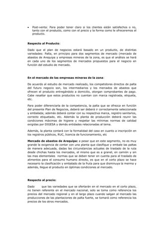    Post-venta: Para poder tener claro si los clientes están satisfechos o no,
    tanto con el producto, como con el precio y la forma como le ofreceremos el
    producto.


Respecto al Producto:

Dado que el plan de negocios estará basado en un producto, de distintas
variedades: Palta, en principio para dos segmentos de mercado (mercado de
abastos de Arequipa y empresas mineras de la zona, es que el análisis se hará
en cada uno de los segmentos de mercados propuestos para el negocio en
función del estudio de mercado.



En el mercado de las empresas mineras de la zona:

De acuerdo al estudio de mercado realizado, los competidores directos de palta
del futuro negocio son, los intermediarios y los mercados de abastos que
ofrecen el producto entregándolo a domicilio, otorgan comprobantes de pago.
Cabe resaltar que estos productos no cuentan con marca registrada, etiqueta,
etc.

Para poder diferenciarla de la competencia, la palta que se ofrezca en función
del presente Plan de Negocios, deberá ser deberá ir correctamente seleccionada
y embalada; además deberá contar con su respectiva marca, registro sanitarios,
correcto etiquetado, etc. Además la planta de producción deberá reunir las
condiciones máximas de higiene y respetar las mínimas normas de calidad
exigidas por DIGESA y demás entidades relacionadas al tema.

Además, la planta contará con la formalidad del caso en cuanto a inscripción en
los registros públicos, RUC, licencia de funcionamiento, etc

Mercado de abastos de Arequipa: a pesar que en este segmento, no es muy
grande la exigencia de contar con una planta que clasifique y embale las paltas
de manera adecuada, dadas las circunstancias actuales de traslado de la ruta
desde chichas hasta los mercados, el mismo que es a granel, en camión y sin
las mas elementales normas que se deben tener en cuenta para el traslado de
alimentos para el consumo humano directo, es que en el corto plazo se hace
necesario la clasificación y embalado de la fruta para que disminuya la merma y
además, llegue el producto en óptimas condiciones al mercado.



Respecto al precio:

Dado      que las variedades que se ofertarán en el mercado en el corto plazo,
no tienen referente en el mercado nacional, solo se toma como referencia los
precios del mercado regional y en el largo plazo cuando salgan al mercado las
producciones de las plantaciones de palta fuerte, se tomará como referencia los
precios de los otros mercados.
 