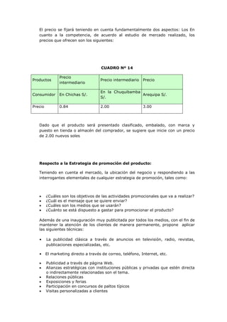 El precio se fijará teniendo en cuenta fundamentalmente dos aspectos: Los En
   cuanto a la competencia, de acuerdo al estudio de mercado realizado, los
   precios que ofrecen son los siguientes:




                                      CUADRO Nº 14

                Precio
Productos                             Precio intermediario   Precio
                intermediario

                                      En la Chuquibamba
Consumidor      En Chichas S/.                          Arequipa S/.
                                      S/.

Precio          0.84                  2.00                   3.00



   Dado que el producto será presentado clasificado, embalado, con marca y
   puesto en tienda o almacén del comprador, se sugiere que inicie con un precio
   de 2.00 nuevos soles




   Respecto a la Estrategia de promoción del producto:

   Teniendo en cuenta el mercado, la ubicación del negocio y respondiendo a las
   interrogantes elementales de cualquier estrategia de promoción, tales como:



        ¿Cuáles son los objetivos de las actividades promocionales que va a realizar?
        ¿Cuál es el mensaje que se quiere enviar?
        ¿Cuáles son los medios que se usarán?
        ¿Cuánto se está dispuesto a gastar para promocionar el producto?

   Además de una inauguración muy publicitada por todos los medios, con el fin de
   mantener la atención de los clientes de manera permanente, propone aplicar
   las siguientes técnicas:

   •     La publicidad clásica a través de anuncios en televisión, radio, revistas,
         publicaciones especializadas, etc.

   •     El marketing directo a través de correo, teléfono, Internet, etc.

        Publicidad a través de página Web.
        Alianzas estratégicas con instituciones públicas y privadas que estén directa
         o indirectamente relacionadas son el tema.
        Relaciones públicas
        Exposiciones y ferias
        Participación en concursos de paltos típicos
        Visitas personalizadas a clientes
 