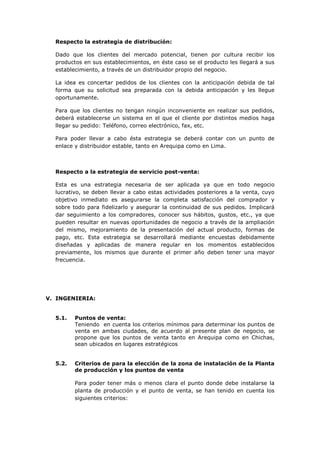 Respecto la estrategia de distribución:

  Dado que los clientes del mercado potencial, tienen por cultura recibir los
  productos en sus establecimientos, en éste caso se el producto les llegará a sus
  establecimiento, a través de un distribuidor propio del negocio.

  La idea es concertar pedidos de los clientes con la anticipación debida de tal
  forma que su solicitud sea preparada con la debida anticipación y les llegue
  oportunamente.

  Para que los clientes no tengan ningún inconveniente en realizar sus pedidos,
  deberá establecerse un sistema en el que el cliente por distintos medios haga
  llegar su pedido: Teléfono, correo electrónico, fax, etc.

  Para poder llevar a cabo ésta estrategia se deberá contar con un punto de
  enlace y distribuidor estable, tanto en Arequipa como en Lima.



  Respecto a la estrategia de servicio post-venta:

  Esta es una estrategia necesaria de ser aplicada ya que en todo negocio
  lucrativo, se deben llevar a cabo estas actividades posteriores a la venta, cuyo
  objetivo inmediato es asegurarse la completa satisfacción del comprador y
  sobre todo para fidelizarlo y asegurar la continuidad de sus pedidos. Implicará
  dar seguimiento a los compradores, conocer sus hábitos, gustos, etc., ya que
  pueden resultar en nuevas oportunidades de negocio a través de la ampliación
  del mismo, mejoramiento de la presentación del actual producto, formas de
  pago, etc. Esta estrategia se desarrollará mediante encuestas debidamente
  diseñadas y aplicadas de manera regular en los momentos establecidos
  previamente, los mismos que durante el primer año deben tener una mayor
  frecuencia.




V. INGENIERIA:


  5.1.   Puntos de venta:
         Teniendo en cuenta los criterios mínimos para determinar los puntos de
         venta en ambas ciudades, de acuerdo al presente plan de negocio, se
         propone que los puntos de venta tanto en Arequipa como en Chichas,
         sean ubicados en lugares estratégicos


  5.2.   Criterios de para la elección de la zona de instalación de la Planta
         de producción y los puntos de venta

         Para poder tener más o menos clara el punto donde debe instalarse la
         planta de producción y el punto de venta, se han tenido en cuenta los
         siguientes criterios:
 
