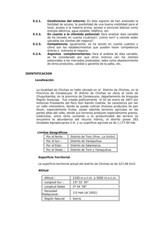 5.2.1.      Condiciones del entorno: En éste aspecto de han analizado la
               facilidad de acceso, la posibilidad de una buena visibilidad para el
               local, acceso a la materia prima, acceso a servicios básicos como
               energía eléctrica, agua potable, teléfono, etc.
   5.2.2.      En cuanto a la clientela potencial: Para analizar ésta variable
               de ha tomado en cuenta ¿cuántos?, ¿cómo son? y ¿donde están
               ubicados los clientes del negocio?
   5.2.3.      Competencia: Igualmente, se ha tenido en cuenta cuántos y
               cómo son los establecimientos que pueden hacer competencia
               directa o indirecta al negocio.
   5.2.4.      Aspectos complementarios: Para el análisis de ésta variable,
               se ha considerado por que otros motivos van los clientes
               potenciales a los mercados analizados; tales como abastecimiento
               de otros productos, calidad y garantía de la palta, etc.


IDENTIFICACION

     Localización


     La localidad de Chichas se halla ubicada en el Distrito de Chichas, en la
     Provincia de Condesuyos. El distrito de Chichas se ubica al norte de
     Chuquibamba, en la provincia de Condesuyos, departamento de Arequipa
     Región Arequipa. Fue creada políticamente el 02 de enero de 1857 por
     entonces Presidente del Perú Don Ramón Castilla. Se caracteriza por ser
     un valle interandino, donde se puede cultivar diversos productos de pan
     llevar, especialmente frutas, posee además terrenos agrícolas en las
     partes altas del valle, donde sus terrenos producen especialmente granos,
     tubérculos, entre otros sumando a la productividad del terreno se
     encuentra la abundancia del recurso hídrico, el distrito posee 283
     Unidades Agropecuarias U.A. y su superficie agrícola es de 1,177.94 hás


      Límites Geográficos
              Por el Norte :    Distrito de Toro (Prov. La Unión)
              Por el Sur :      Distrito de Yanaquihua
              Por el Este:      Distrito de Salamanca
              Por el Oeste :    Distrito de Toro y Yanaquihua

       Superficie Territorial

       La superficie territorial actual del distrito de Chichas es de 527,48 Km2

       Altitud

             Altitud :            2100 m.s.n.m. a 5000 m.s.n.m.
             Longitud Sur :       15º 32´39”
             Longitud Oeste       2º 54´58”
             Densidad
                                  3.0 Hab (al 2002)
            Poblacional :
             Región Natural       Sierra
 