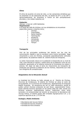 Clima

 El clima de acuerdo a la zona de vida, y a las variaciones climáticos que
 se presentan en las estaciones del año, va desde los Oº C a los 30º C
 aproximadamente, de diciembre a marzo se dan precipitaciones
 pluviales, y los meses restantes sol

 Población
 Alberga a mas de 1,200 habitantes
 Organización
 A lo largo del valle de chichas y en sus alrededores se encuentran
 esparcidos anexos y caseríos como:
                  Chichas
                  Chanchallay
                  Santa Catalina
                  Yachanguillo
                  Achapuna
                  Cahuanota
                  Quechuaña
                  Yanque



 Transporte

 Uno de las principales problemas del distrito son las vías de
 comunicación, debido a que la carretera como trocha carrozable llega
 únicamente a zona de Chichas, accesando esporádicamente vehículos
 particulares. No podemos hablar de sistema fluido de transporte.

 Lo antes mencionado reduce en la población el desarrollo de su nivel de
 vida, pues dificulta el ingreso y salida tanto de la población como de sus
 producto, generando en el sistema comercial el incremento de costos y
 precios. Sin dejar de lado el tema de mecanismos de transporte de
 productos que generan el deterioro de los mismos, reduciendo aun mas
 sus márgenes de competitividad.



Diagnóstico de la Situación Actual



La localidad de Chichas se halla ubicada en el Distrito de Chichas,
Provincia de Condesuyos. El distrito de Chichas se ubica al norte de
Chuquibamba, en la provincia de Condesuyos, departamento de Arequipa
Región Arequipa. Se caracteriza por ser un valle interandino, donde se
puede cultivar diversos productos de pan llevar, especialmente frutas,
posee además terrenos agrícolas en las partes altas del valle, donde sus
terrenos producen especialmente granos, tubérculos, entre otros
sumando a la productividad del terreno se encuentra la abundancia del
recurso hídrico, el distrito posee 283 Unidades Agropecuarias U.A. y su
superficie agrícola es de 1,777,94 hás

Ecología y Medio Ambiente

   Abundancia del recurso hídrico
   Variedad de Faunas silvestres
   Variedad de Flora silvestre
 