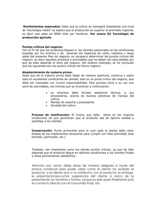 Rendimientos esperados: Dado que el cultivo se manejará empleando una nivel
de “tecnología media” se espera que la producción se superior al promedio regional,
es decir que pase de 8000 kilos por hectárea. Ver anexo 02 Tecnología de
producción agrícola


Puntos críticos del negocio:
Con el fin de que los productos lleguen a los clientes potenciales en las condiciones
exigidas por los mismos y así alcanzar los objetivos de corto, mediano y largo
plazo del presente Plan de negocio, es necesario determinar los puntos críticos del
negocio, es decir aquellos procesos o actividades que no deben ser descuidadas por
que de ellas depende el éxito del negocio. Del análisis realizado, se ha concluido
que los siguientes son los puntos críticos de futuro negocio:

Abastecimiento de materia prima:
Dado que de la materia prima debe llegar de manera oportuna, continua y sobre
todo en excelentes condiciones de calidad, este es un punto crítico del negocio, que
debe ser manejado con mucha responsabilidad. Este proceso tiene a su vez una
serie de actividades, las mismas que se enumeran a continuación.

                    La empresa debe brindar asistencia técnica, a sus
                     proveedores, acerca de buenas prácticas de manejo del
                     cultivo
                    Manejo de cosecha y poscosecha
                    Sanidad del cultivo


       Proceso de clasificación: El mismo que debe darse en las mejores
       condiciones tal que garanticen que el producto sea de óptima calidad y
       satisfaga a los clientes


       Conservación: Punto primordial para lo cual cada la planta debe estar
       dotada de los implementos necesarios para cumplir con ésta actividad( área
       techada, parihuelas, etc.)



       Traslado: tan importante como los demás puntos críticos, ya que de éste
       depende que el producto llegue en óptimas condiciones a los clientes finales
       y estos permanezcan satisfechos.


       Atención pos venta: debe darse de manera obligada a través del
       enlace comercial para poder saber como el cliente ha recibido el
       producto, si el cliente esta o no satisfecho con el producto, la entrega,
       la presentación(escuchar sugerencias del cliente a cerca de la
       presentación en tamaños y formas, ya que es este quien finalmente está
       en contacto directo con el consumido final), etc.
 