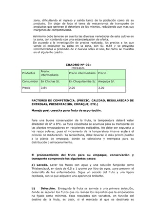 zona, dificultando el ingreso y salida tanto de la población como de su
          producto. Sin dejar de lado el tema de mecanismos de transporte de
          productos que generan el deterioro de los mismos, reduciendo aun mas sus
          márgenes de competitividad.

          Asimismo debe tenerse en cuenta las diversas variedades de este cultivo en
          la zona, con contando con una estandarización de oferta.
          De acuerdo a la investigación de precios realizada, los precios a los que
          vende el productor su palta en la zona, son S/. 0.84 y se proyecta
          incrementarlos a promedio de 2 nuevos soles el kilo, tal como se muestra
          en el siguiente cuadro.



                                  CUADRO Nº 03:
                                     PRECIOS
               Precio
Productos                           Precio intermediario   Precio
               intermediario

Consumidor     En Chichas S/.       En Chuquibamba S/. Arequipa S/.

Precio         0.84                 2.00                   3.00



         FACTORES DE COMPETENCIA. (PRECIO, CALIDAD, REGULARIDAD DE
         ENTREGAS, PRESENTACIÓN, EMPAQUE, ETC.)

         Manejo post cosecha para fruta de exportación.


         Para una buena conservación de la fruta, la temperatura deberá estar
         alrededor de 6° a 8°C. La fruta cosechada se acumula para su transporte en
         las plantas empacadoras en recipientes estibables. No debe ser expuesta a
         los rayos solares, pues el incremento de la temperatura interna acelera el
         proceso de maduración. Ya recolectada, debe llevarse lo más pronto posible
         a la planta de empaque, donde se selecciona y reempaca para su
         distribución o almacenamiento.



         El procesamiento del fruto para su empaque, conservación y
         transporte comprende los siguientes pasos:

         a) Lavado. Lavar los frutos con agua y una solución fungicida como
         Thiabendazol, en dosis de 0.5 a 1 gramo por litro de agua, para prevenir el
         desarrollo de las enfermedades. Sigue un secado del fruto y una ligera
         cepillada, con lo que adquiere una apariencia brillante.



         b)     Selección. Enseguida la fruta se somete a una primera selección,
         donde se separan los frutos que no reúnen los requisitos que la empacadora
         ha fijado como mínimos. Esos requisitos son variables, en función del
         destino de la fruta, es decir, si el mercado al que se destinará es
 