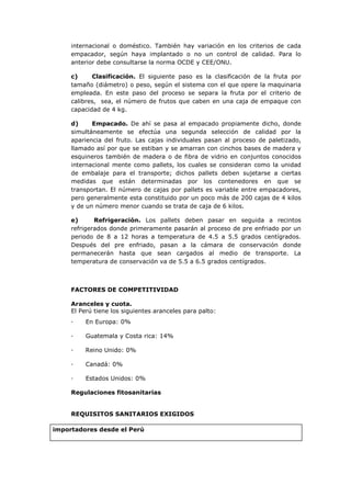 internacional o doméstico. También hay variación en los criterios de cada
        empacador, según haya implantado o no un control de calidad. Para lo
        anterior debe consultarse la norma OCDE y CEE/ONU.

        c)     Clasificación. El siguiente paso es la clasificación de la fruta por
        tamaño (diámetro) o peso, según el sistema con el que opere la maquinaria
        empleada. En este paso del proceso se separa la fruta por el criterio de
        calibres, sea, el número de frutos que caben en una caja de empaque con
        capacidad de 4 kg.

        d)     Empacado. De ahí se pasa al empacado propiamente dicho, donde
        simultáneamente se efectúa una segunda selección de calidad por la
        apariencia del fruto. Las cajas individuales pasan al proceso de paletizado,
        llamado así por que se estiban y se amarran con cinchos bases de madera y
        esquineros también de madera o de fibra de vidrio en conjuntos conocidos
        internacional mente como pallets, los cuales se consideran como la unidad
        de embalaje para el transporte; dichos pallets deben sujetarse a ciertas
        medidas que están determinadas por los contenedores en que se
        transportan. El número de cajas por pallets es variable entre empacadores,
        pero generalmente esta constituido por un poco más de 200 cajas de 4 kilos
        y de un número menor cuando se trata de caja de 6 kilos.

        e)      Refrigeración. Los pallets deben pasar en seguida a recintos
        refrigerados donde primeramente pasarán al proceso de pre enfriado por un
        periodo de 8 a 12 horas a temperatura de 4.5 a 5.5 grados centígrados.
        Después del pre enfriado, pasan a la cámara de conservación donde
        permanecerán hasta que sean cargados al medio de transporte. La
        temperatura de conservación va de 5.5 a 6.5 grados centígrados.



        FACTORES DE COMPETITIVIDAD

        Aranceles y cuota.
        El Perú tiene los siguientes aranceles para palto:
        ·    En Europa: 0%

        ·    Guatemala y Costa rica: 14%

        ·    Reino Unido: 0%

        ·    Canadá: 0%

        ·    Estados Unidos: 0%

        Regulaciones fitosanitarias


        REQUISITOS SANITARIOS EXIGIDOS

Pai importadores desde el Perú
 