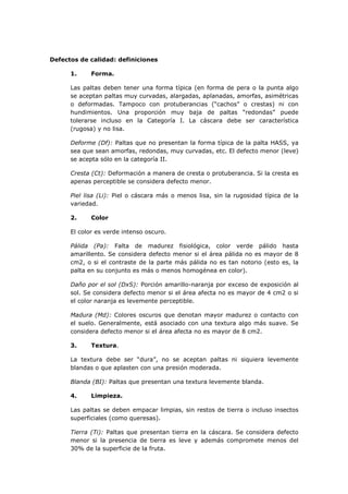 Defectos de calidad: definiciones

      1.     Forma.

      Las paltas deben tener una forma típica (en forma de pera o la punta algo
      se aceptan paltas muy curvadas, alargadas, aplanadas, amorfas, asimétricas
      o deformadas. Tampoco con protuberancias (“cachos” o crestas) ni con
      hundimientos. Una proporción muy baja de paltas “redondas” puede
      tolerarse incluso en la Categoría I. La cáscara debe ser característica
      (rugosa) y no lisa.

      Deforme (Df): Paltas que no presentan la forma típica de la palta HASS, ya
      sea que sean amorfas, redondas, muy curvadas, etc. El defecto menor (leve)
      se acepta sólo en la categoría II.

      Cresta (Ct): Deformación a manera de cresta o protuberancia. Si la cresta es
      apenas perceptible se considera defecto menor.

      Piel lisa (Li): Piel o cáscara más o menos lisa, sin la rugosidad típica de la
      variedad.

      2.     Color

      El color es verde intenso oscuro.

      Pálida (Pa): Falta de madurez fisiológica, color verde pálido hasta
      amarillento. Se considera defecto menor si el área pálida no es mayor de 8
      cm2, o si el contraste de la parte más pálida no es tan notorio (esto es, la
      palta en su conjunto es más o menos homogénea en color).

      Daño por el sol (DxS): Porción amarillo-naranja por exceso de exposición al
      sol. Se considera defecto menor si el área afecta no es mayor de 4 cm2 o si
      el color naranja es levemente perceptible.

      Madura (Md): Colores oscuros que denotan mayor madurez o contacto con
      el suelo. Generalmente, está asociado con una textura algo más suave. Se
      considera defecto menor si el área afecta no es mayor de 8 cm2.

      3.     Textura.

      La textura debe ser “dura”, no se aceptan paltas ni siquiera levemente
      blandas o que aplasten con una presión moderada.

      Blanda (BI): Paltas que presentan una textura levemente blanda.

      4.     Limpieza.

      Las paltas se deben empacar limpias, sin restos de tierra o incluso insectos
      superficiales (como queresas).

      Tierra (Ti): Paltas que presentan tierra en la cáscara. Se considera defecto
      menor si la presencia de tierra es leve y además compromete menos del
      30% de la superficie de la fruta.
 