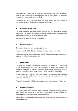Queresas (Qs):Insectos que se pegan en la superficie de la palta semejando
escamas blancuzcas. Se considera defecto menor si el número de queresas
en la porción atacada no es mayor de 5.

Excreta de ave (Ex): Contaminación de color blanco que corresponde a
excremento de aves. Estas paltas se descartan siempre.



5.     Humedad superficial

Las paltas no deben presentar agua superficial una vez empacadas. Pueden
ser lavadas con agua si esto fuera necesario pero deben ser completamente
secadas de inmediato (con un secador de aire)

Humedad (H): Agua superficial en la cáscara.



6.     Material extraño.

Insectos vivos o muertos, restos de goma, etc.

Material extraño (ME): Objetos físicos distintos a la planta de palta.

Material extraño vegetal no peligroso (MEV): Objetos físicos que pertenecen
a planta de palta (hojas, ramas, etc.)



7.     Pedúnculo.

Las paltas de categoría I deben tener pedúnculo, no mayor de 10 Mm. (ideal
es que no sea mayor de 5 Mm.). El pedúnculo no debe estar dañado. Las
paltas de Categoría II pueden presentar ausencia de pedúnculo, pero el
lugar de inserción no debe ser profundo y debe estar bien cicatrizado.

Sin pedúnculo (SP): Cuando falta el pedúnculo y se observa una depresión o
hueco. La herida puede estar más o menos seca o presentar un color
blancuzco más fresco.

Pedúnculo dañado (PD): Pedúnculo que presenta una necrosis significativa.



8.     Daños mecánicos.

Las paltas deben estar enteras, libres de cortes o heridas; sólo se aceptan
leves daños mecánicos en la cáscara (superficiales). Si las lesiones son
recientes y no están cicatrizadas entonces es peor.

Russet (Rs): cicatrices características pro el roce debido al viento cuando el
fruto es pequeño.
 