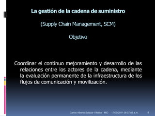 La gestión de la cadena de suministro(SupplyChain Management, SCM)ObjetivoCoordinar el continuo mejoramiento y desarrollo de las relaciones entre los actores de la cadena, mediante la evaluación permanente de la infraestructura de los flujos de comunicación y movilización. 17/09/2011 10:02:57 a.m.8Carlos Alberto Salazar Villalba - MID