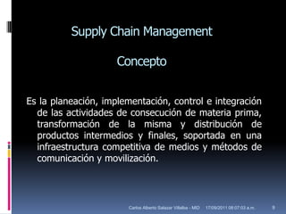 SupplyChain ManagementConceptoEs la planeación, implementación, control e integración de las actividades de consecución de materia prima, transformación de la misma y distribución de productos intermedios y finales, soportada en una infraestructura competitiva de medios y métodos de comunicación y movilización.17/09/2011 10:02:57 a.m.9Carlos Alberto Salazar Villalba - MID