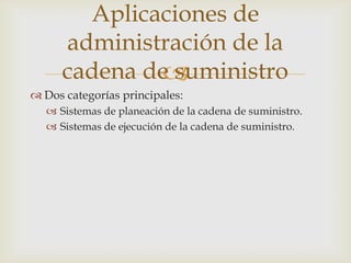 
 Dos categorías principales:
 Sistemas de planeación de la cadena de suministro.
 Sistemas de ejecución de la cadena de suministro.
Aplicaciones de
administración de la
cadena de suministro
 
