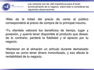 Más de la mitad del precio de venta al público corresponderá al precio de compra de tu principal insumo. Tu clientela valorará los beneficios de tiempo, lugar y posesión, y querrá tener disponible el producto que desea; de lo contrario, perderá la fidelidad y el aprecio por tu negocio. Mantener en el almacén un artículo durante demasiado tiempo es como tener dinero inmovilizado, y eso afecta la rentabilidad de tu negocio. Las compras son de vital importancia para el buen funcionamiento de tu negocio, sobre todo si consideras las siguientes observaciones  