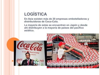 LOGÍSTICA 
En Asia existen más de 20 empresas embotelladoras y 
distribuidoras de Coca-Cola. 
La mayoría de estas se encuentran en Japón y desde 
ahí distribuyen a la mayoría de países del pacífico 
asiático. 
 