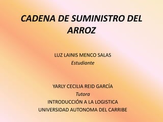 CADENA DE SUMINISTRO DEL 
ARROZ 
LUZ LAINIS MENCO SALAS 
Estudiante 
YARLY CECILIA REID GARCÍA 
Tutora 
INTRODUCCIÓN A LA LOGISTICA 
UNIVERSIDAD AUTONOMA DEL CARRIBE 
 