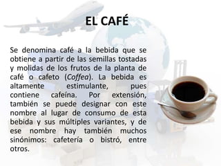 EL CAFÉ 
Se denomina café a la bebida que se 
obtiene a partir de las semillas tostadas 
y molidas de los frutos de la planta de 
café o cafeto (Coffea). La bebida es 
altamente estimulante, pues 
contiene cafeína. Por extensión, 
también se puede designar con este 
nombre al lugar de consumo de esta 
bebida y sus múltiples variantes, y de 
ese nombre hay también muchos 
sinónimos: cafetería o bistró, entre 
otros. 
 