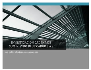  
                           	
  
                           	
                  	
  




                                   INVESTIGACION	
  CADENA	
  DE	
  
                                  SUMINISTRO	
  BLUE	
  CARGO	
  S.A.S	
  
Ing.	
  miller	
  alexis	
  romero	
  cardenas	
  
	
  	
  	
  	
  	
  	
  
 