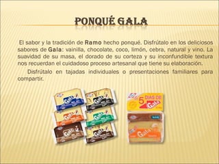 El sabor y la tradición de Ramo hecho ponqué. Disfrútalo en los deliciosos 
sabores de Gala: vainilla, chocolate, coco, limón, cebra, natural y vino. La 
suavidad de su masa, el dorado de su corteza y su inconfundible textura 
nos recuerdan el cuidadoso proceso artesanal que tiene su elaboración. 
Disfrútalo en tajadas individuales o presentaciones familiares para 
compartir. 
 