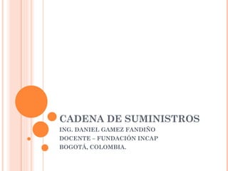 CADENA DE SUMINISTROS
ING. DANIEL GAMEZ FANDIÑO
DOCENTE – FUNDACIÓN INCAP
BOGOTÁ, COLOMBIA.
 