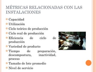 MÉTRICAS RELACIONADAS CON LAS
INSTALACIONES
 Capacidad
 Utilización

 Ciclo teórico de producción

 Ciclo real de producción

 Eficiencia     de     ciclo    de
  producción
 Variedad de producto

 Tiempo       de     preparación,
  descompostura,       inactividad,
  proceso
 Tamaño de lote promedio

 Nivel de servicio
 