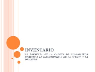 INVENTARIO
SE PRESENTA EN LA CADENA DE SUMINISTROS
GRACIAS A LA INESTABILIDAD DE LA OFERTA Y LA
DEMANDA
 