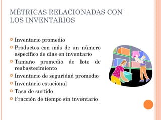 MÉTRICAS RELACIONADAS CON
LOS INVENTARIOS

 Inventario promedio
 Productos con más de un número
  específico de días en inventario
 Tamaño promedio de lote de
  reabastecimiento
 Inventario de seguridad promedio

 Inventario estacional

 Tasa de surtido

 Fracción de tiempo sin inventario
 
