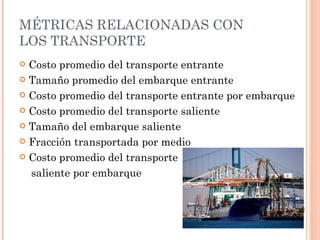 MÉTRICAS RELACIONADAS CON
LOS TRANSPORTE
 Costo promedio del transporte entrante
 Tamaño promedio del embarque entrante

 Costo promedio del transporte entrante por embarque

 Costo promedio del transporte saliente

 Tamaño del embarque saliente

 Fracción transportada por medio

 Costo promedio del transporte

  saliente por embarque
 