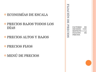 FIJACIÓN DE PRECIOS
   ECONOMÍAS DE ESCALA

   PRECIOS BAJOS TODOS LOS
    DÍAS                                            FACTORES   DE
                                                    DECISIÓN CON
                                                    RESPECTO A LA
                                                    FIJACIÓN   DE
                                                    PRECIOS.
   PRECIOS ALTOS Y BAJOS

   PRECIOS FIJOS

   MENÚ DE PRECIOS
 