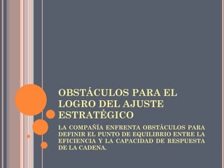 OBSTÁCULOS PARA EL
LOGRO DEL AJUSTE
ESTRATÉGICO
LA COMPAÑÍA ENFRENTA OBSTÁCULOS PARA
DEFINIR EL PUNTO DE EQUILIBRIO ENTRE LA
EFICIENCIA Y LA CAPACIDAD DE RESPUESTA
DE LA CADENA.
 
