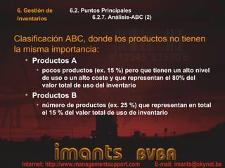 6. Gestión de     6.2. Puntos Principales
Inventarios               6.2.7. Análisis-ABC (2)



Clasificación ABC, donde los productos no tienen
la misma importancia:
  • Productos A
       • pocos productos (ex. 15 %) pero que tienen un alto nivel
         de uso o un alto coste y que representan el 80% del
         valor total de uso del inventario
  • Productos B
       • número de productos (ex. 25 %) que representan en total
         el 15 % del valor total de uso de inventario
 