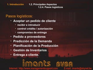1. Introducción   1.2. Principales Aspectos
                           1.2.4. Pasos logísticos



Pasos logísticos:
  • Aceptar un pedido de cliente
       • recibir e introducir
       • control crédito / autorización
       • compromiso de entrega
  •   Pedido a proveedores
  •   Predicción de la Demanda
  •   Planificación de la Producción
  •   Gestión de Inventarios
  •   Entrega a cliente.
 