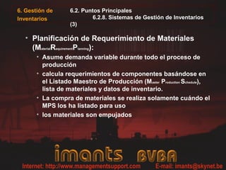 6. Gestión de      6.2. Puntos Principales
Inventarios                6.2.8. Sistemas de Gestión de Inventarios
                   (3)

  • Planificación de Requerimiento de Materiales
    (MaterialRequirementPlanning):
       • Asume demanda variable durante todo el proceso de
         producción
       • calcula requerimientos de componentes basándose en
         el Listado Maestro de Producción (M aster Production Schedule),
         lista de materiales y datos de inventario.
       • La compra de materiales se realiza solamente cuándo el
         MPS los ha listado para uso
       • los materiales son empujados
 