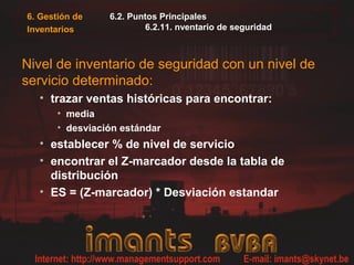 6. Gestión de    6.2. Puntos Principales
Inventarios              6.2.11. nventario de seguridad



Nivel de inventario de seguridad con un nivel de
servicio determinado:
  • trazar ventas históricas para encontrar:
       • media
       • desviación estándar
  • establecer % de nivel de servicio
  • encontrar el Z-marcador desde la tabla de
    distribución
  • ES = (Z-marcador) * Desviación estandar
 